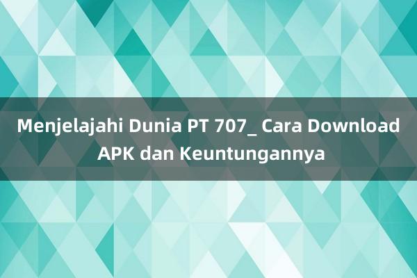 Menjelajahi Dunia PT 707_ Cara Download APK dan Keuntungannya