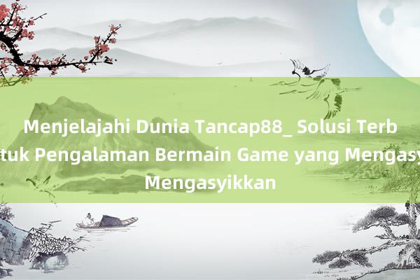 Menjelajahi Dunia Tancap88_ Solusi Terbaik untuk Pengalaman Bermain Game yang Mengasyikkan