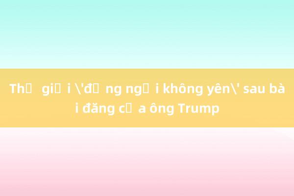 Thế giới 'đứng ngồi không yên' sau bài đăng của ông Trump