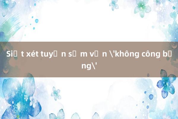 Siết xét tuyển sớm vẫn 'không công bằng'