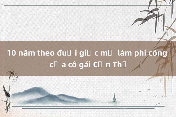 10 năm theo đuổi giấc mơ làm phi công của cô gái Cần Thơ