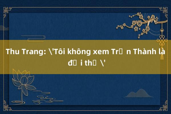 Thu Trang: 'Tôi không xem Trấn Thành là đối thủ'