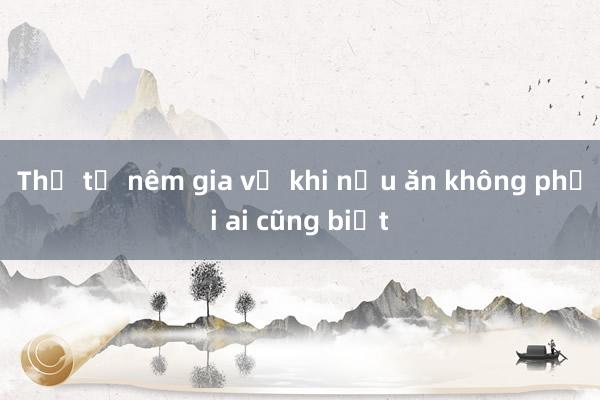 Thứ tự nêm gia vị khi nấu ăn không phải ai cũng biết