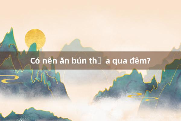 Có nên ăn bún thừa qua đêm?