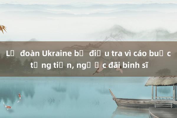 Lữ đoàn Ukraine bị điều tra vì cáo buộc tống tiền, ngược đãi binh sĩ