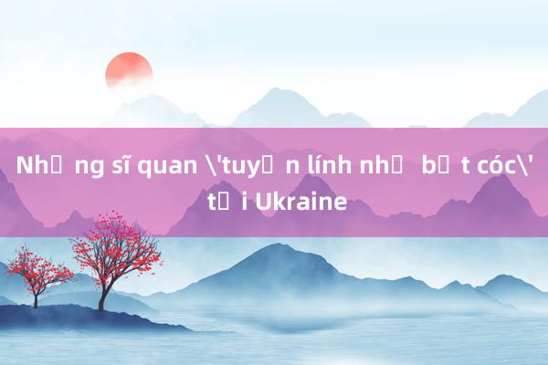 Những sĩ quan 'tuyển lính như bắt cóc' tại Ukraine