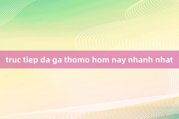 truc tiep da ga thomo hom nay nhanh nhat