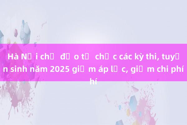 Hà Nội chỉ đạo tổ chức các kỳ thi， tuyển sinh năm 2025 giảm áp lực， giảm chi phí