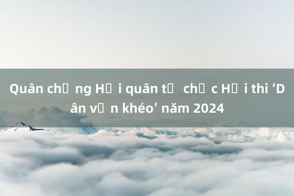 Quân chủng Hải quân tổ chức Hội thi ‘Dân vận khéo’ năm 2024