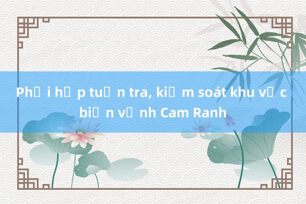 Phối hợp tuần tra， kiểm soát khu vực biển vịnh Cam Ranh