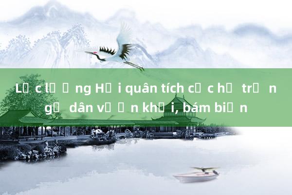 Lực lượng Hải quân tích cực hỗ trợ ngư dân vươn khơi， bám biển