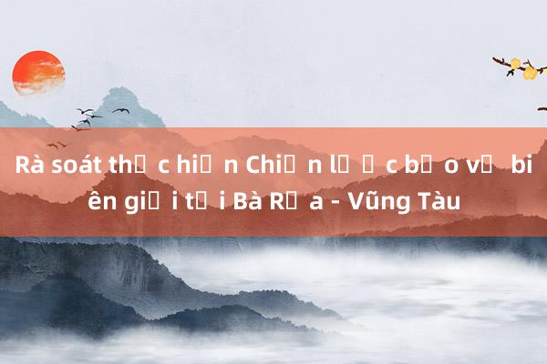 Rà soát thực hiện Chiến lược bảo vệ biên giới tại Bà Rịa - Vũng Tàu