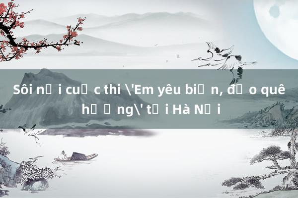 Sôi nổi cuộc thi 'Em yêu biển， đảo quê hương' tại Hà Nội