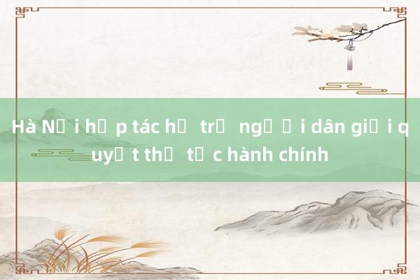 Hà Nội hợp tác hỗ trợ người dân giải quyết thủ tục hành chính