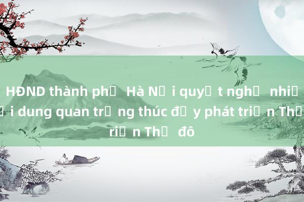 HĐND thành phố Hà Nội quyết nghị nhiều nội dung quan trọng thúc đẩy phát triển Thủ đô