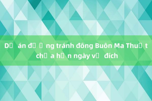 Dự án đường tránh đông Buôn Ma Thuột chưa hẹn ngày về đích