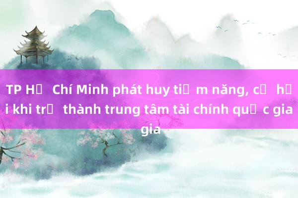 TP Hồ Chí Minh phát huy tiềm năng， cơ hội khi trở thành trung tâm tài chính quốc gia