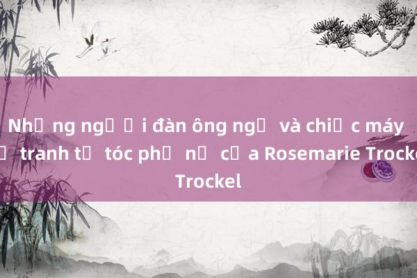 Những người đàn ông ngủ và chiếc máy vẽ tranh từ tóc phụ nữ của Rosemarie Trockel