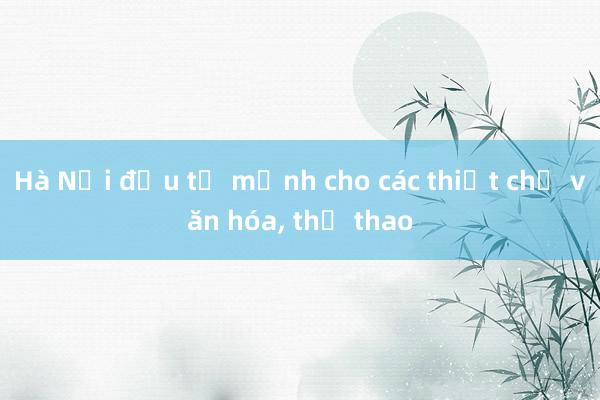 Hà Nội đầu tư mạnh cho các thiết chế văn hóa, thể thao