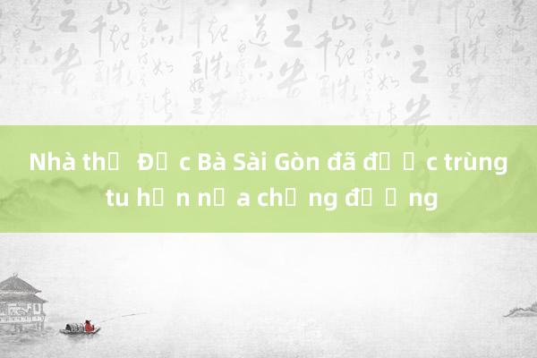 Nhà thờ Đức Bà Sài Gòn đã được trùng tu hơn nửa chặng đường