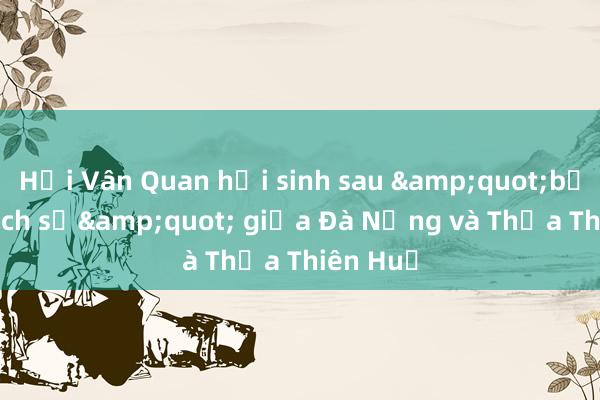 Hải Vân Quan hồi sinh sau &quot;bắt tay lịch sử&quot; giữa Đà Nẵng và Thừa Thiên Huế