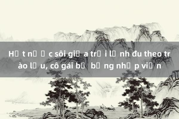 Hất nước sôi giữa trời lạnh đu theo trào lưu， cô gái bị bỏng nhập viện