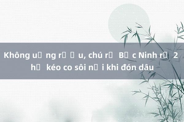 Không uống rượu， chú rể Bắc Ninh rủ 2 họ kéo co sôi nổi khi đón dâu