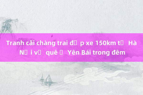 Tranh cãi chàng trai đạp xe 150km từ Hà Nội về quê ở Yên Bái trong đêm