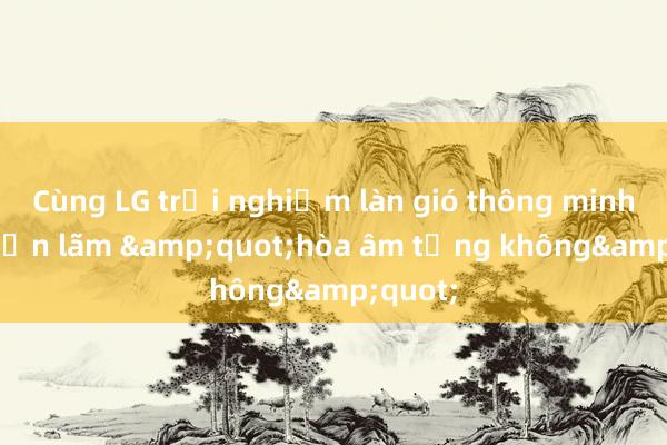 Cùng LG trải nghiệm làn gió thông minh tại triển lãm &quot;hòa âm tầng không&quot;