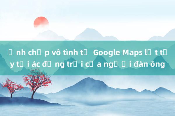 Ảnh chụp vô tình từ Google Maps lật tẩy tội ác động trời của người đàn ông