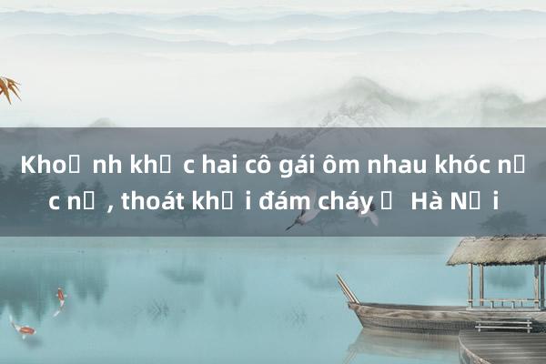 Khoảnh khắc hai cô gái ôm nhau khóc nức nở， thoát khỏi đám cháy ở Hà Nội