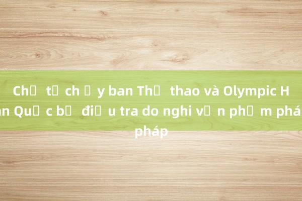 Chủ tịch Ủy ban Thể thao và Olympic Hàn Quốc bị điều tra do nghi vấn phạm pháp