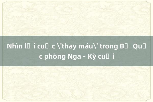 Nhìn lại cuộc 'thay máu' trong Bộ Quốc phòng Nga - Kỳ cuối