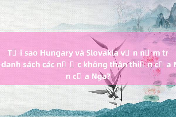 Tại sao Hungary và Slovakia vẫn nằm trong danh sách các nước không thân thiện của Nga?