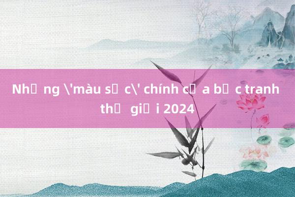 Những 'màu sắc' chính của bức tranh thế giới 2024