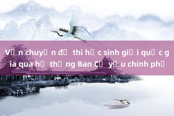 Vận chuyển đề thi học sinh giỏi quốc gia qua hệ thống Ban Cơ yếu chính phủ