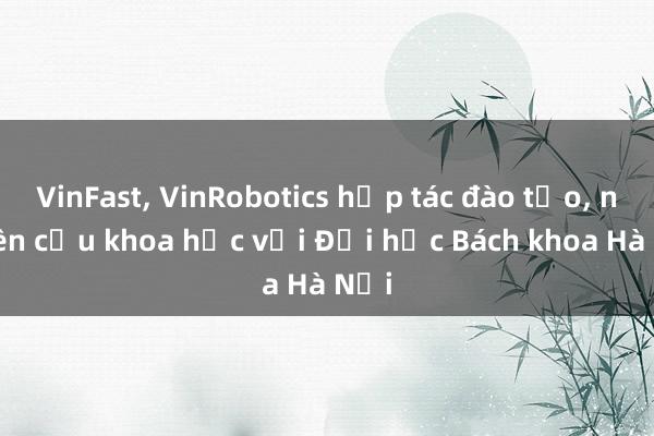 VinFast， VinRobotics hợp tác đào tạo， nghiên cứu khoa học với Đại học Bách khoa Hà Nội