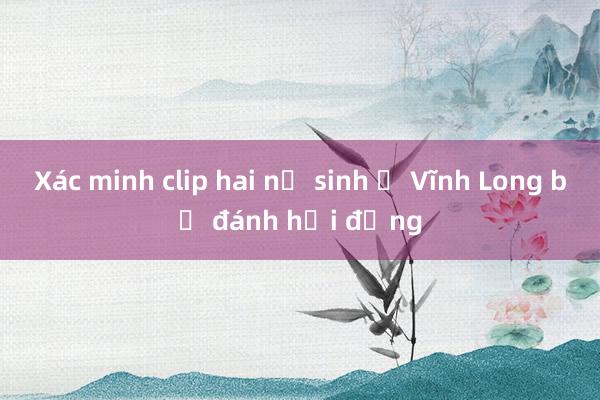 Xác minh clip hai nữ sinh ở Vĩnh Long bị đánh hội đồng