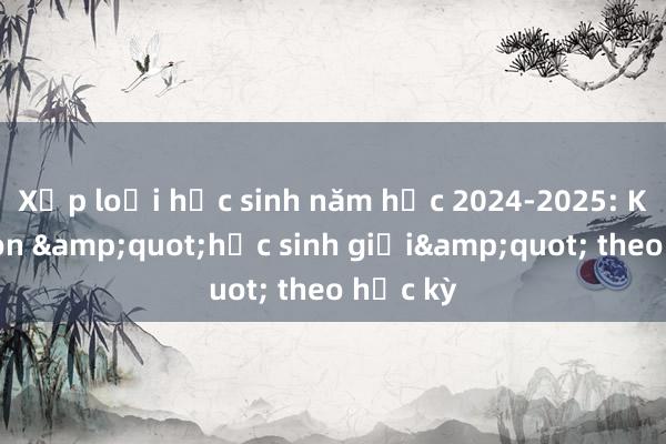 Xếp loại học sinh năm học 2024-2025: Không còn &quot;học sinh giỏi&quot; theo học kỳ