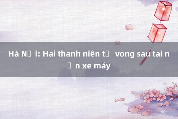 Hà Nội: Hai thanh niên tử vong sau tai nạn xe máy