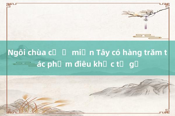 Ngôi chùa cổ ở miền Tây có hàng trăm tác phẩm điêu khắc từ gỗ