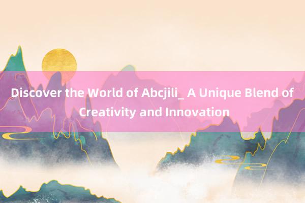 Discover the World of Abcjili_ A Unique Blend of Creativity and Innovation