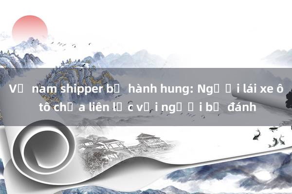 Vụ nam shipper bị hành hung: Người lái xe ô tô chưa liên lạc với người bị đánh